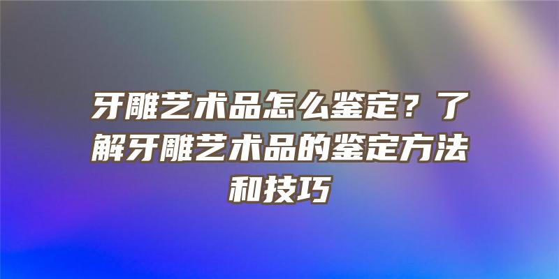 牙雕艺术品怎么鉴定？了解牙雕艺术品的鉴定方法和技巧