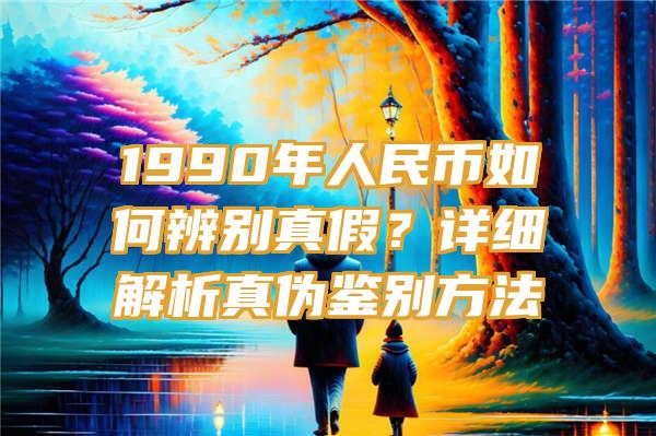 1990年人民币如何辨别真假？详细解析真伪鉴别方法