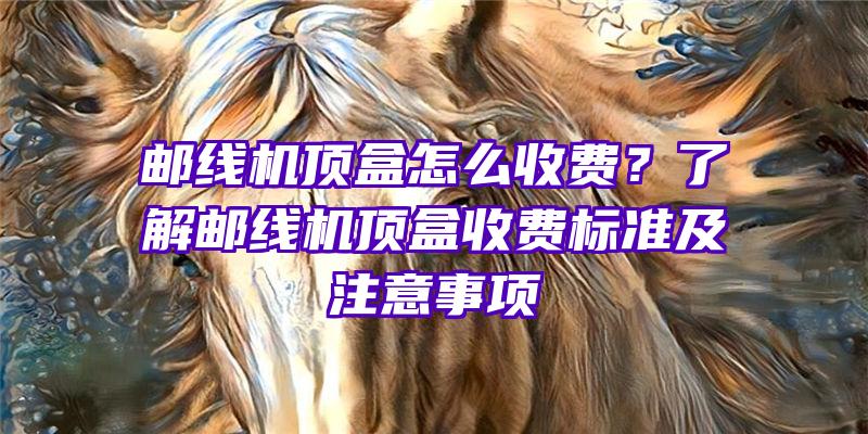 邮线机顶盒怎么收费？了解邮线机顶盒收费标准及注意事项