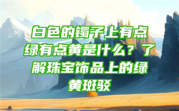 白色的镯子上有点绿有点黄是什么？了解珠宝饰品上的绿黄斑驳