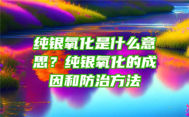 纯银氧化是什么意思？纯银氧化的成因和防治方法