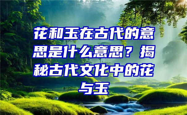 花和玉在古代的意思是什么意思？揭秘古代文化中的花与玉