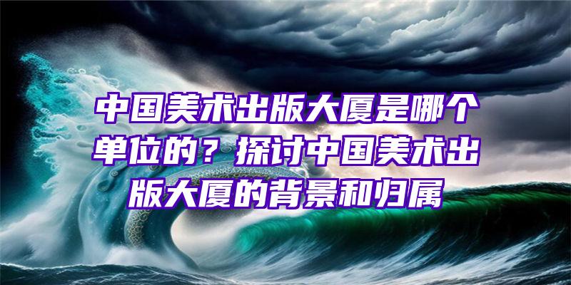 中国美术出版大厦是哪个单位的？探讨中国美术出版大厦的背景和归属