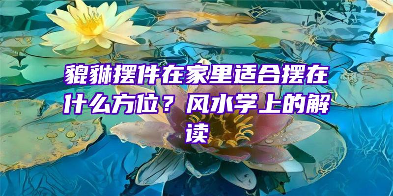 貔貅摆件在家里适合摆在什么方位？风水学上的解读