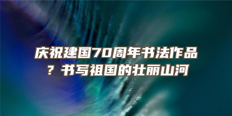 庆祝建国70周年书法作品？书写祖国的壮丽山河