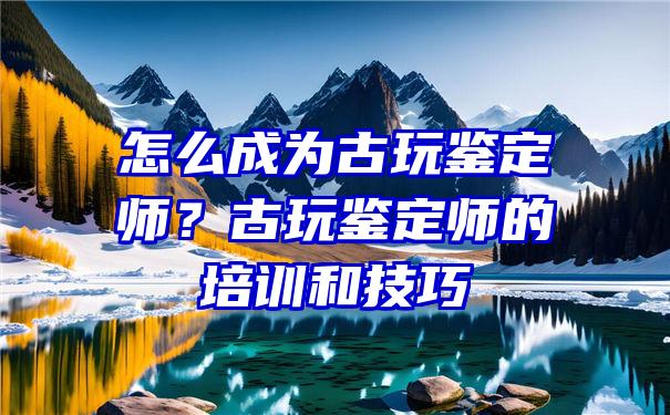 怎么成为古玩鉴定师？古玩鉴定师的培训和技巧