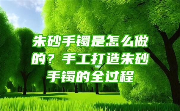 朱砂手镯是怎么做的？手工打造朱砂手镯的全过程