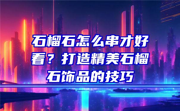 石榴石怎么串才好看？打造精美石榴石饰品的技巧