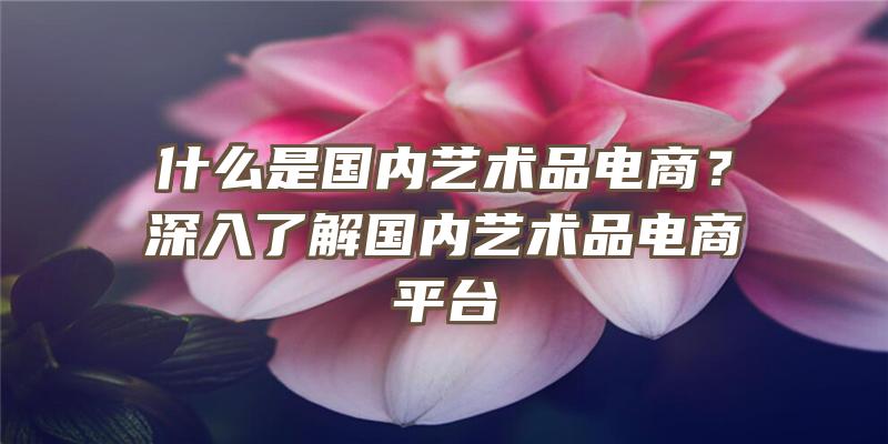 什么是国内艺术品电商？深入了解国内艺术品电商平台