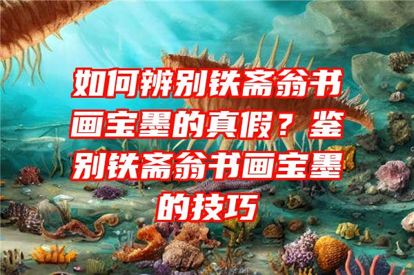 如何辨别铁斋翁书画宝墨的真假？鉴别铁斋翁书画宝墨的技巧