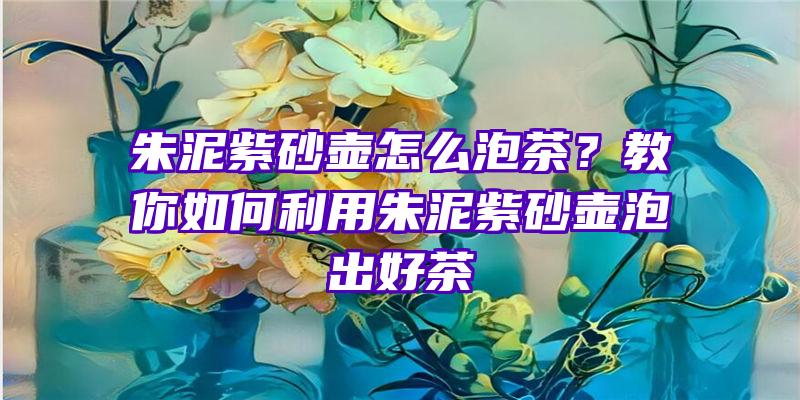 朱泥紫砂壶怎么泡茶？教你如何利用朱泥紫砂壶泡出好茶