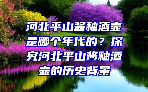 河北平山酱釉酒壶是哪个年代的？探究河北平山酱釉酒壶的历史背景