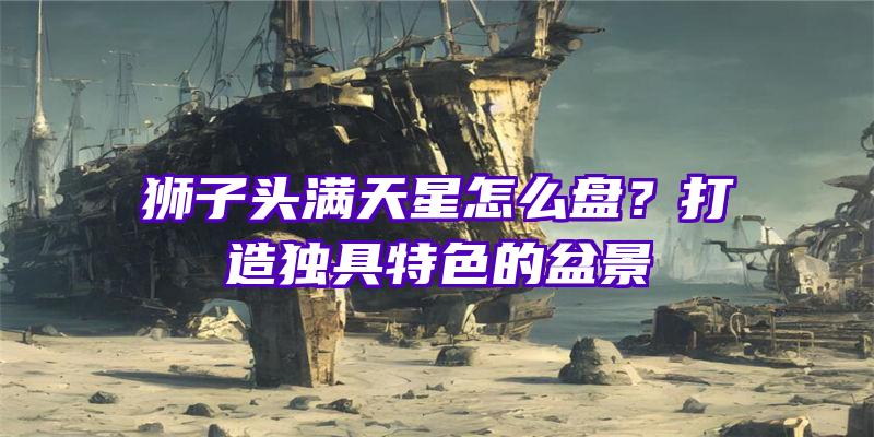 狮子头满天星怎么盘？打造独具特色的盆景