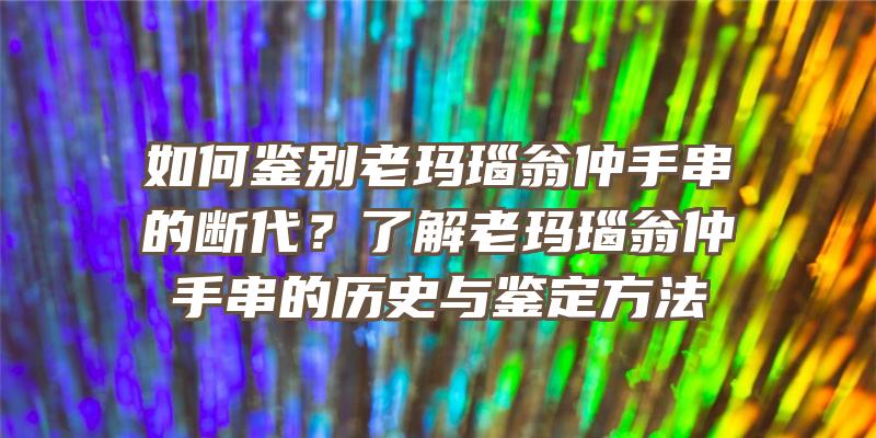 如何鉴别老玛瑙翁仲手串的断代？了解老玛瑙翁仲手串的历史与鉴定方法