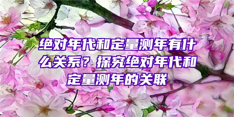 绝对年代和定量测年有什么关系？探究绝对年代和定量测年的关联