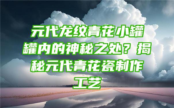 元代龙纹青花小罐罐内的神秘之处？揭秘元代青花瓷制作工艺