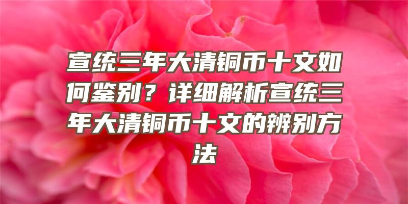 宣统三年大清铜币十文如何鉴别？详细解析宣统三年大清铜币十文的辨别方法