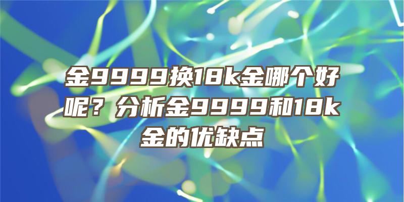 金9999换18k金哪个好呢？分析金9999和18k金的优缺点