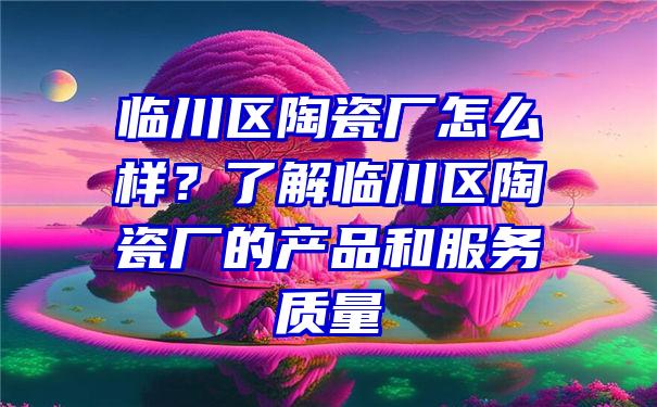 临川区陶瓷厂怎么样？了解临川区陶瓷厂的产品和服务质量