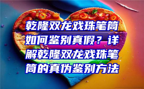 乾隆双龙戏珠笔筒如何鉴别真假？详解乾隆双龙戏珠笔筒的真伪鉴别方法