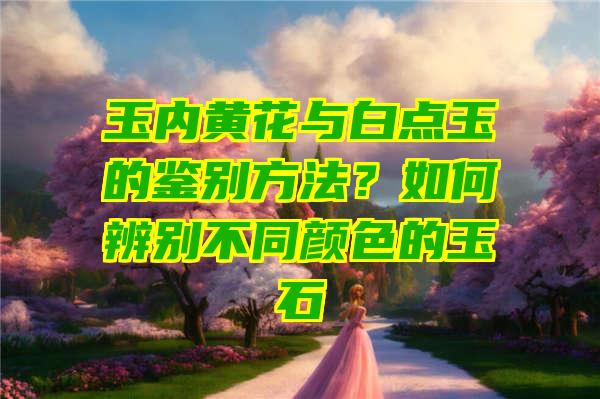 玉内黄花与白点玉的鉴别方法？如何辨别不同颜色的玉石