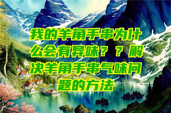 我的羊角手串为什么会有异味？？解决羊角手串气味问题的方法