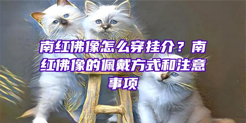 南红像怎么穿挂介？南红像的佩戴方式和注意事项