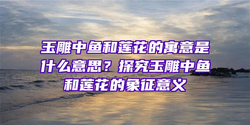 玉雕中鱼和莲花的寓意是什么意思？探究玉雕中鱼和莲花的象征意义