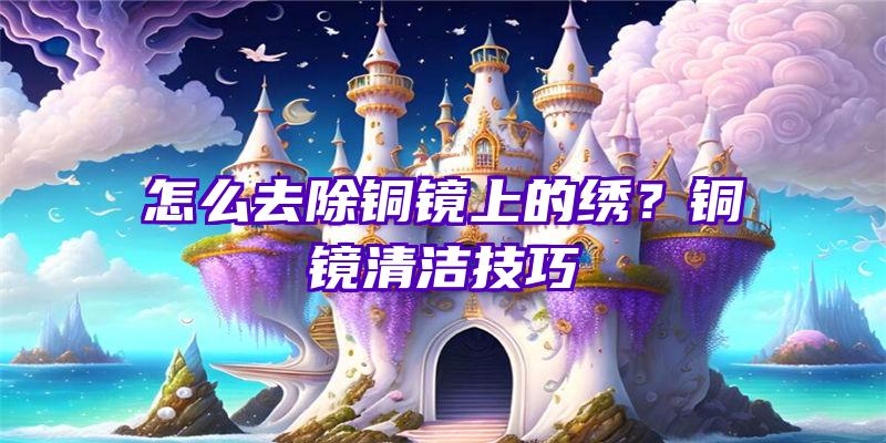 怎么去除铜镜上的绣？铜镜清洁技巧