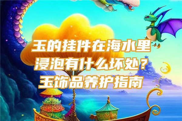 玉的挂件在海水里浸泡有什么坏处？玉饰品养护指南