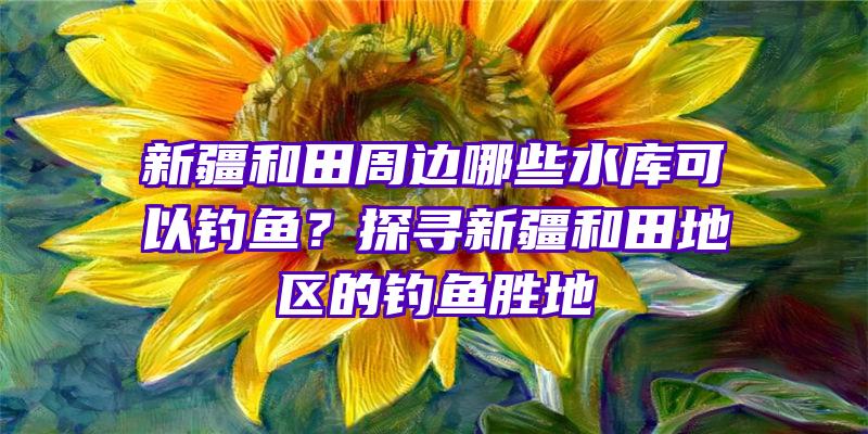 新疆和田周边哪些水库可以钓鱼？探寻新疆和田地区的钓鱼胜地