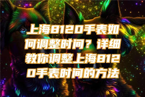 上海8120手表如何调整时间？详细教你调整上海8120手表时间的方法