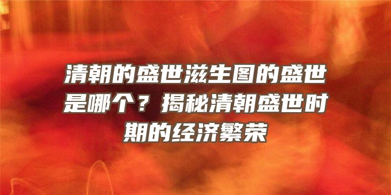 清朝的盛世滋生图的盛世是哪个？揭秘清朝盛世时期的经济繁荣