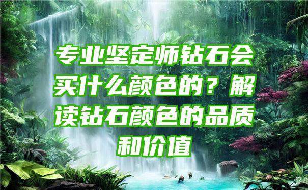 专业坚定师钻石会买什么颜色的？解读钻石颜色的品质和价值