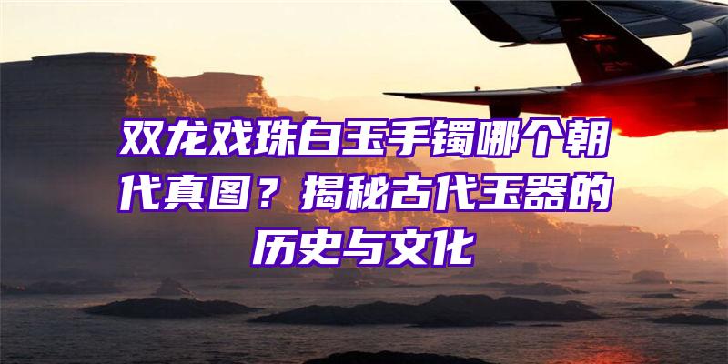 双龙戏珠白玉手镯哪个朝代真图？揭秘古代玉器的历史与文化