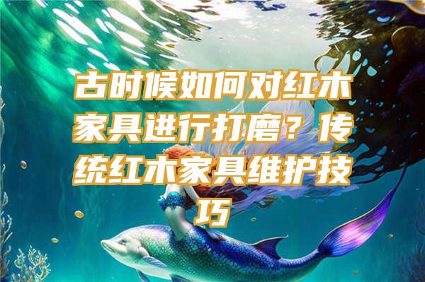 古时候如何对红木家具进行打磨？传统红木家具维护技巧