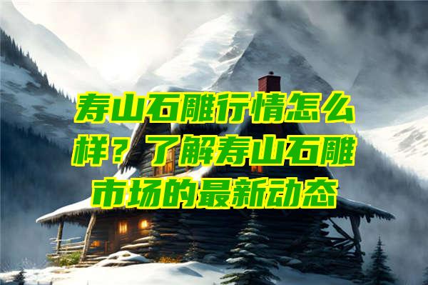 寿山石雕行情怎么样？了解寿山石雕市场的最新动态