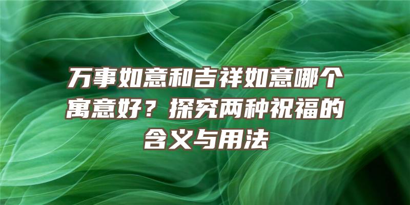 万事如意和吉祥如意哪个寓意好？探究两种祝福的含义与用法