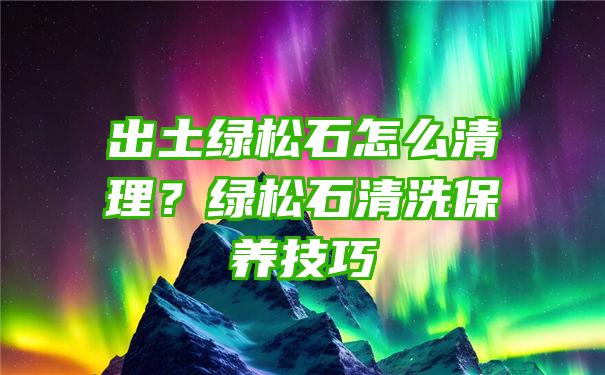 出土绿松石怎么清理？绿松石清洗保养技巧