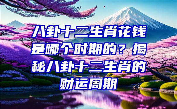 八卦十二生肖花钱是哪个时期的？揭秘八卦十二生肖的财运周期