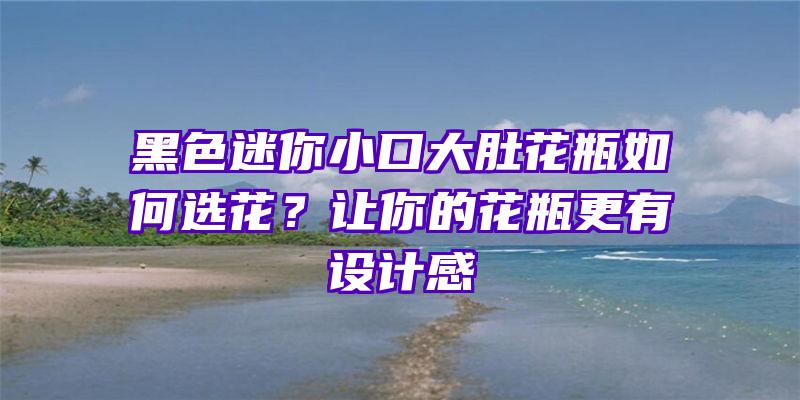 黑色迷你小口大肚花瓶如何选花？让你的花瓶更有设计感