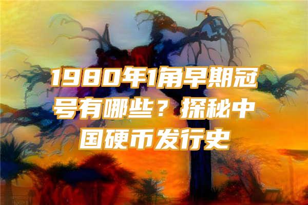 1980年1角早期冠号有哪些？探秘中国硬币发行史