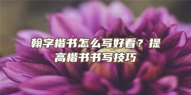 翰字楷书怎么写好看？提高楷书书写技巧