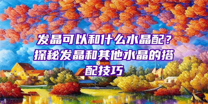 发晶可以和什么水晶配？探秘发晶和其他水晶的搭配技巧