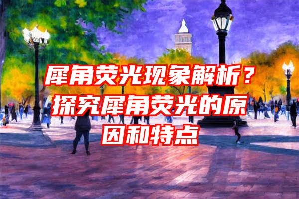 犀角荧光现象解析？探究犀角荧光的原因和特点