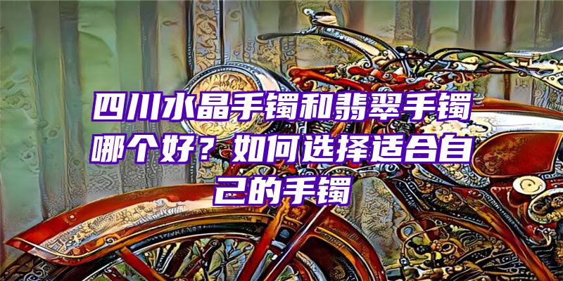 四川水晶手镯和翡翠手镯哪个好？如何选择适合自己的手镯