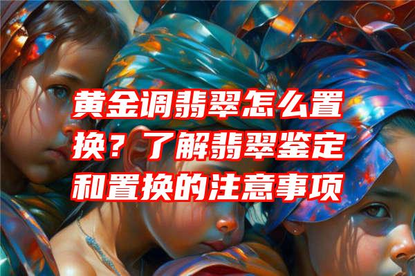 黄金调翡翠怎么置换？了解翡翠鉴定和置换的注意事项