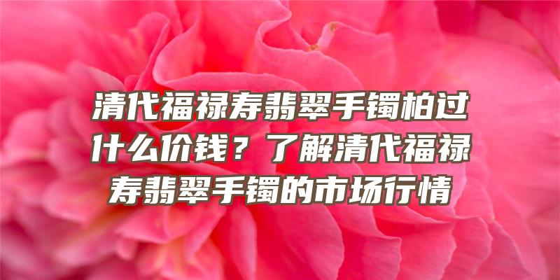 清代福禄寿翡翠手镯柏过什么价钱？了解清代福禄寿翡翠手镯的市场行情