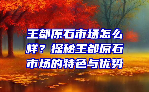 王都原石市场怎么样？探秘王都原石市场的特色与优势