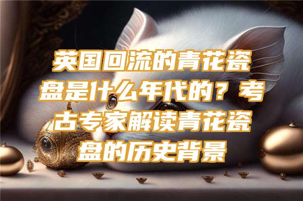 英国回流的青花瓷盘是什么年代的？考古专家解读青花瓷盘的历史背景